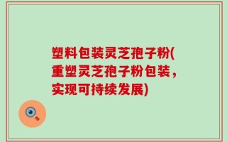 塑料包装灵芝孢子粉(重塑灵芝孢子粉包装，实现可持续发展)