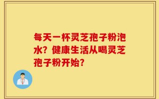 每天一杯灵芝孢子粉泡水？健康生活从喝灵芝孢子粉开始？