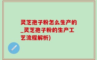 灵芝孢子粉怎么生产的_灵芝孢子粉的生产工艺流程解析)