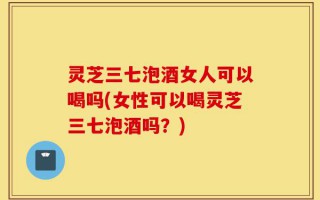 灵芝三七泡酒女人可以喝吗(女性可以喝灵芝三七泡酒吗？)
