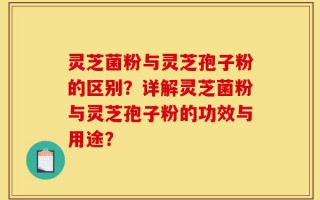 灵芝菌粉与灵芝孢子粉的区别？详解灵芝菌粉与灵芝孢子粉的功效与用途？