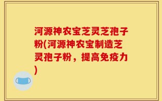 河源神农宝芝灵芝孢子粉(河源神农宝制造芝灵孢子粉，提高免疫力)