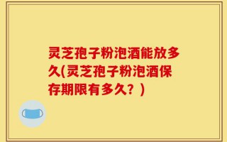 灵芝孢子粉泡酒能放多久(灵芝孢子粉泡酒保存期限有多久？)