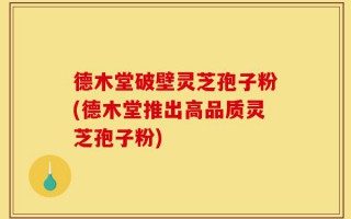 德木堂破壁灵芝孢子粉(德木堂推出高品质灵芝孢子粉)