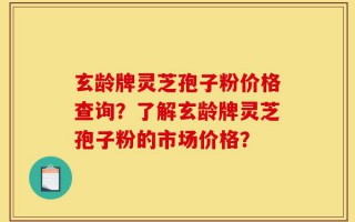 玄龄牌灵芝孢子粉价格查询？了解玄龄牌灵芝孢子粉的市场价格？