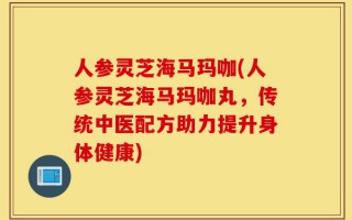 人参灵芝海马玛咖(人参灵芝海马玛咖丸，传统中医配方助力提升身体健康)