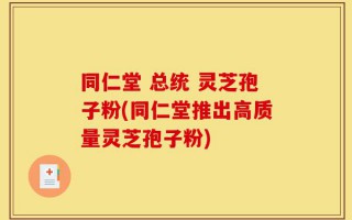 同仁堂 总统 灵芝孢子粉(同仁堂推出高质量灵芝孢子粉)