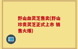 野山血灵芝售卖(野山珍贵灵芝正式上市 销售火爆)