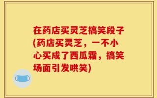在药店买灵芝搞笑段子(药店买灵芝，一不小心买成了西瓜霜，搞笑场面引发哄笑)