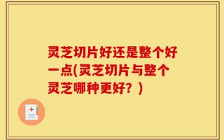 灵芝切片好还是整个好一点(灵芝切片与整个灵芝哪种更好？)