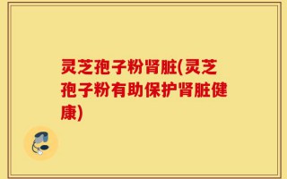 灵芝孢子粉肾脏(灵芝孢子粉有助保护肾脏健康)