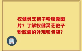 权健灵芝孢子粉胶囊图片？了解权健灵芝孢子粉胶囊的外观和包装？