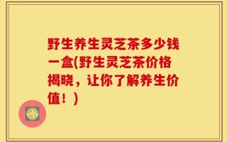 野生养生灵芝茶多少钱一盒(野生灵芝茶价格揭晓，让你了解养生价值！)