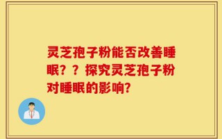 灵芝孢子粉能否改善睡眠？？探究灵芝孢子粉对睡眠的影响？