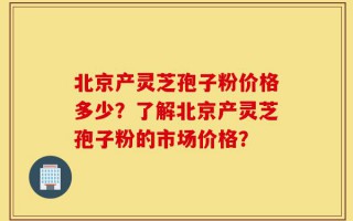 北京产灵芝孢子粉价格多少？了解北京产灵芝孢子粉的市场价格？