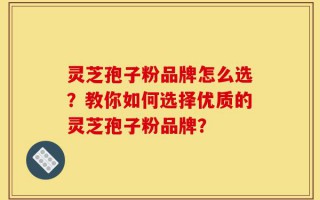 灵芝孢子粉品牌怎么选？教你如何选择优质的灵芝孢子粉品牌？
