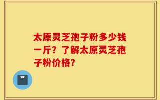 太原灵芝孢子粉多少钱一斤？了解太原灵芝孢子粉价格？