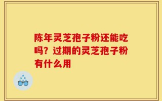 陈年灵芝孢子粉还能吃吗？过期的灵芝孢子粉有什么用