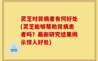 灵芝对肾病者有何好处(灵芝能够帮助肾病患者吗？最新研究结果揭示惊人好处)