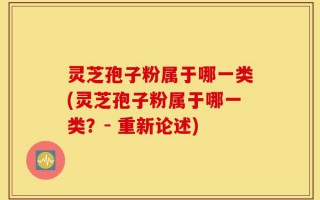 灵芝孢子粉属于哪一类(灵芝孢子粉属于哪一类？- 重新论述)