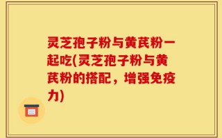 灵芝孢子粉与黄芪粉一起吃(灵芝孢子粉与黄芪粉的搭配，增强免疫力)