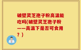 破壁灵芝孢子粉高温能吃吗(破壁灵芝孢子粉——高温下是否可食用？)