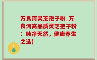 万良河灵芝孢子粉_万良河高品质灵芝孢子粉：纯净天然，健康养生之选)