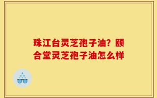 珠江台灵芝孢子油？颐合堂灵芝孢子油怎么样