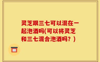 灵芝跟三七可以混在一起泡酒吗(可以将灵芝和三七混合泡酒吗？)
