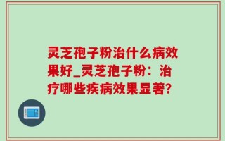 灵芝孢子粉治什么病效果好_灵芝孢子粉：治疗哪些疾病效果显著？
