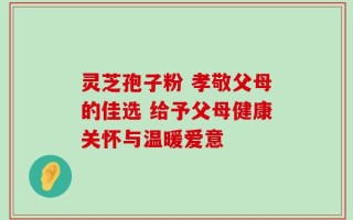 灵芝孢子粉 孝敬父母的佳选 给予父母健康关怀与温暖爱意