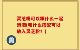 灵芝粉可以跟什么一起泡酒(和什么搭配可以放入灵芝粉？)