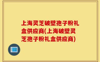 上海灵芝破壁孢子粉礼盒供应商(上海破壁灵芝孢子粉礼盒供应商)