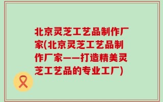 北京灵芝工艺品制作厂家(北京灵芝工艺品制作厂家——打造精美灵芝工艺品的专业工厂)