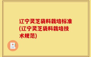 辽宁灵芝袋料栽培标准(辽宁灵芝袋料栽培技术规范)