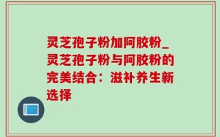 灵芝孢子粉加阿胶粉_灵芝孢子粉与阿胶粉的完美结合：滋补养生新选择