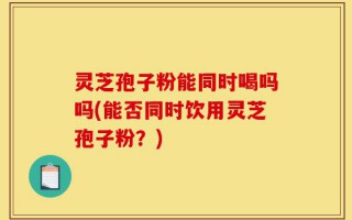 灵芝孢子粉能同时喝吗吗(能否同时饮用灵芝孢子粉？)