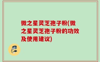 微之星灵芝孢子粉(微之星灵芝孢子粉的功效及使用建议)