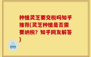种植灵芝要交税吗知乎推荐(灵芝种植是否需要纳税？知乎网友解答)