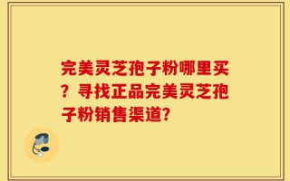 完美灵芝孢子粉哪里买？寻找正品完美灵芝孢子粉销售渠道？