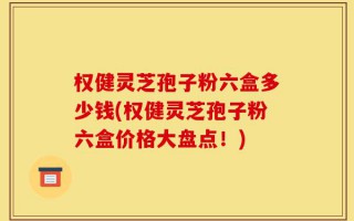 权健灵芝孢子粉六盒多少钱(权健灵芝孢子粉六盒价格大盘点！)