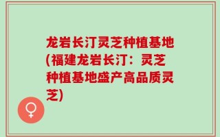 龙岩长汀灵芝种植基地(福建龙岩长汀：灵芝种植基地盛产高品质灵芝)
