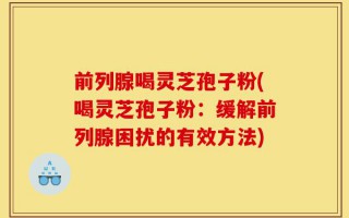 前列腺喝灵芝孢子粉(喝灵芝孢子粉：缓解前列腺困扰的有效方法)