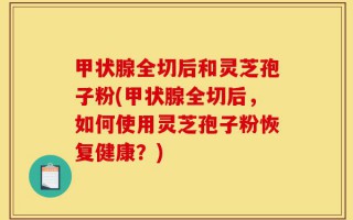 甲状腺全切后和灵芝孢子粉(甲状腺全切后，如何使用灵芝孢子粉恢复健康？)