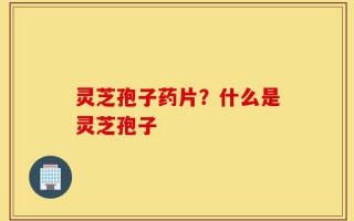 灵芝孢子药片？什么是灵芝孢子