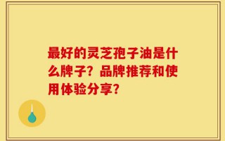 最好的灵芝孢子油是什么牌子？品牌推荐和使用体验分享？