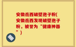 安徽岳西破壁孢子粉(安徽岳西发现破壁孢子粉，被誉为“健康神器”)