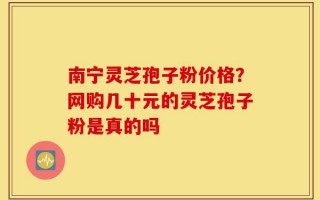 南宁灵芝孢子粉价格？网购几十元的灵芝孢子粉是真的吗