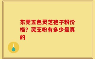 东莞五色灵芝孢子粉价格？灵芝粉有多少是真的