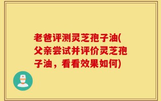 老爸评测灵芝孢子油(父亲尝试并评价灵芝孢子油，看看效果如何)